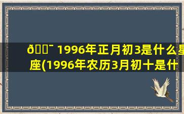 🐯 1996年正月初3是什么星座(1996年农历3月初十是什么星座)